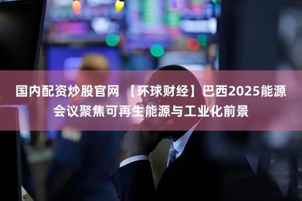 國內配資炒股官網(wǎng) 【環(huán)球財經(jīng)】巴西2025能源會議聚焦可再生能源與工業(yè)化前景
