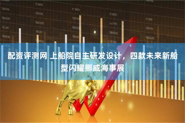 配資評測網(wǎng) 上船院自主研發(fā)設計，四款未來新船型閃耀挪威海事展