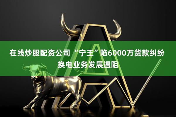 在線炒股配資公司 “寧王”陷6000萬貨款糾紛 換電業(yè)務發(fā)展遇阻