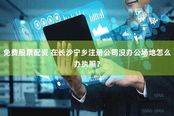免費(fèi)股票配資 在長沙寧鄉(xiāng)注冊公司沒辦公場地怎么辦執(zhí)照？