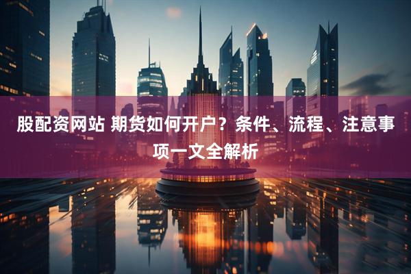 股配資網(wǎng)站 期貨如何開戶？條件、流程、注意事項(xiàng)一文全解析