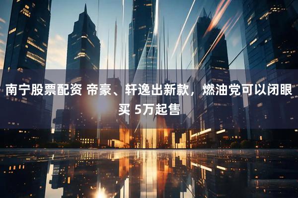 南寧股票配資 帝豪、軒逸出新款，燃油黨可以閉眼買 5萬起售