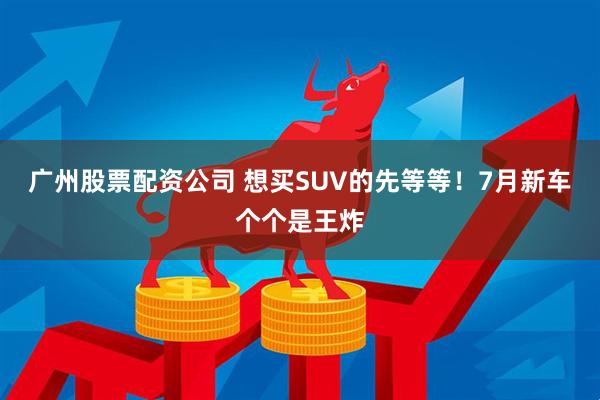 廣州股票配資公司 想買SUV的先等等！7月新車個(gè)個(gè)是王炸