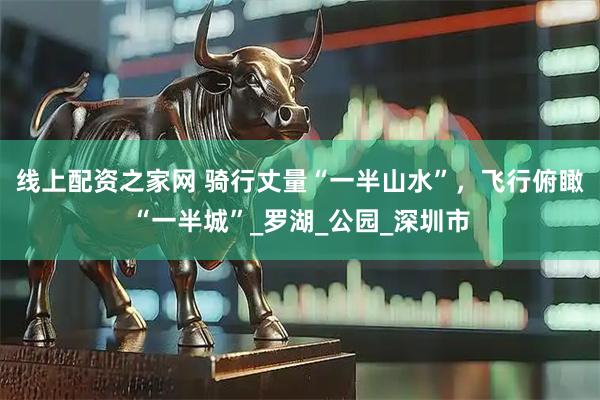 線上配資之家網(wǎng) 騎行丈量“一半山水”，飛行俯瞰“一半城”_羅湖_公園_深圳市