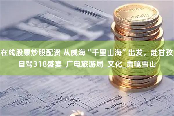 在線股票炒股配資 從威海“千里山?！背霭l(fā)，赴甘孜自駕318盛宴_廣電旅游局_文化_貢嘎雪山