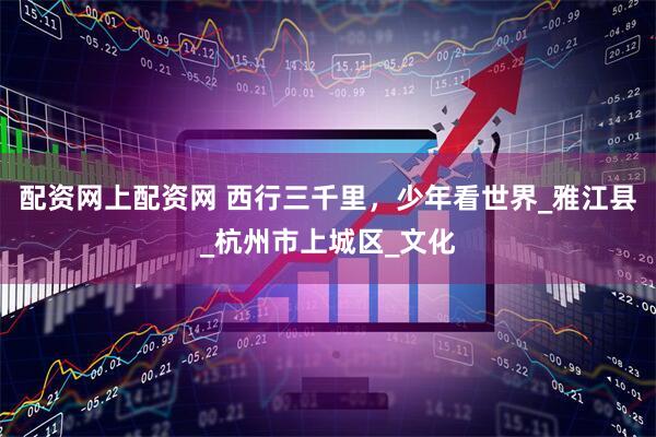配資網(wǎng)上配資網(wǎng) 西行三千里，少年看世界_雅江縣_杭州市上城區(qū)_文化