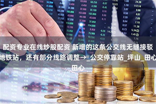 配資專業(yè)在線炒股配資 新增的這條公交線無縫接駁地鐵站，還有部分線路調(diào)整→_公交?？空綺坪山_田心