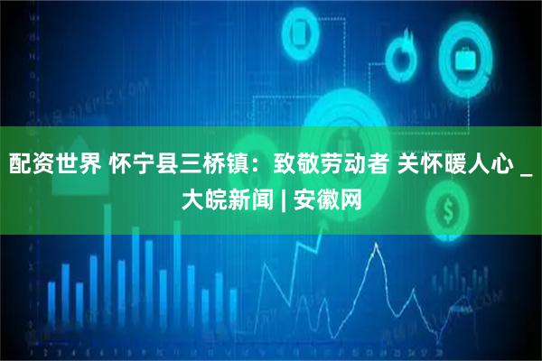 配資世界 懷寧縣三橋鎮(zhèn)：致敬勞動(dòng)者 關(guān)懷暖人心 _大皖新聞 | 安徽網(wǎng)