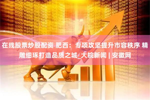在線股票炒股配資 肥西：專項(xiàng)攻堅(jiān)提升市容秩序 精雕細(xì)琢打造品質(zhì)之城_大皖新聞 | 安徽網(wǎng)